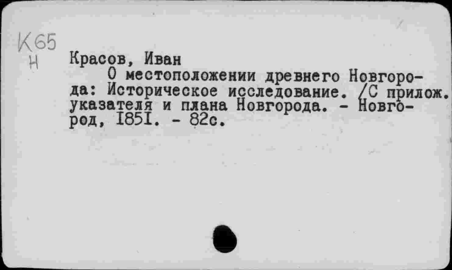 ﻿К 65
ц Красов, Иван
О местоположении древнего Новгорода: Историческое исследование. /С прилож указателя и плана Новгорода. - Новгород, 1851. - 82с.